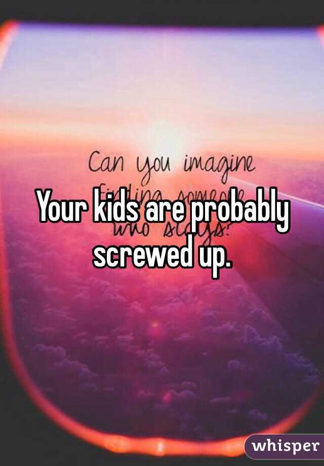 Your kids are probably screwed up. 