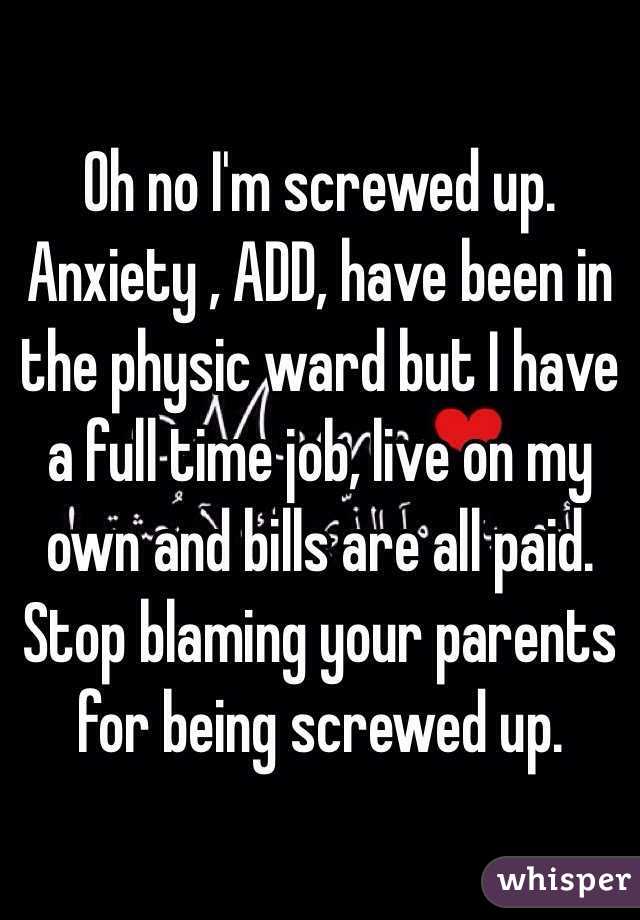 Oh no I'm screwed up. Anxiety , ADD, have been in the physic ward but I have a full time job, live on my own and bills are all paid. Stop blaming your parents for being screwed up.  