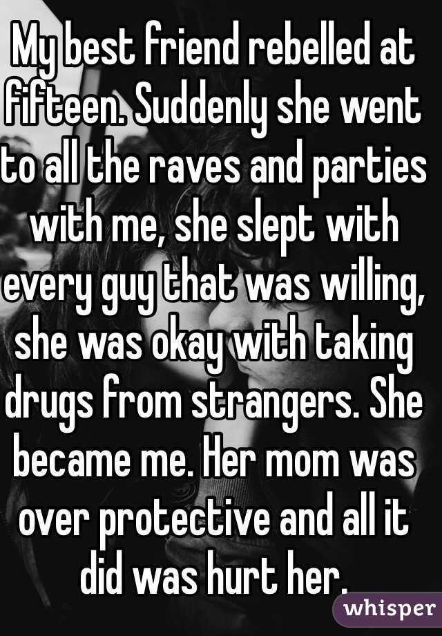 My best friend rebelled at fifteen. Suddenly she went to all the raves and parties with me, she slept with every guy that was willing, she was okay with taking drugs from strangers. She became me. Her mom was over protective and all it did was hurt her.