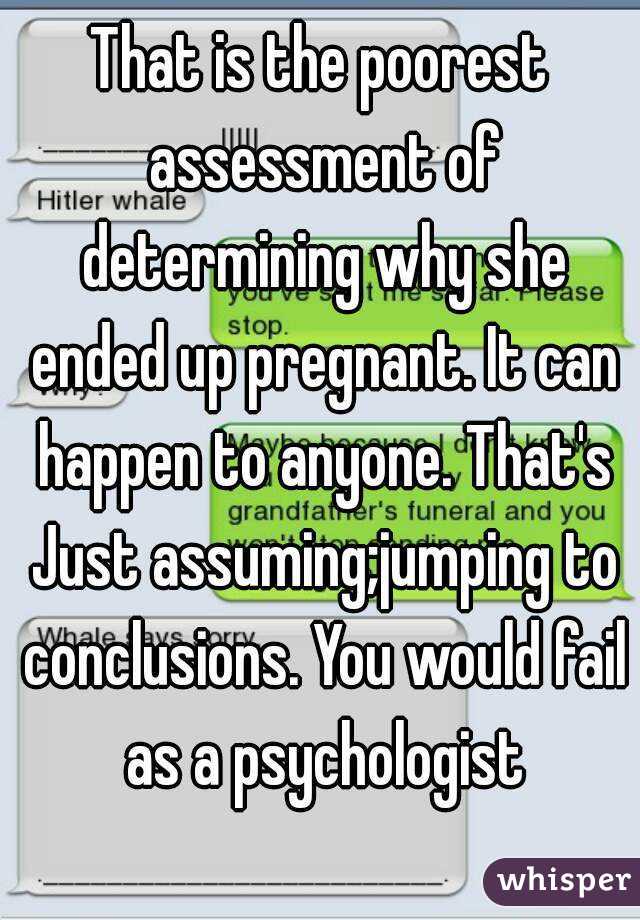 That is the poorest assessment of determining why she ended up pregnant. It can happen to anyone. That's Just assuming;jumping to conclusions. You would fail as a psychologist