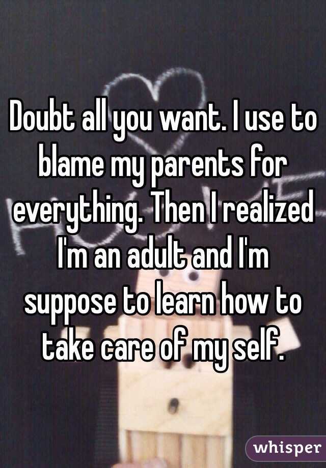 Doubt all you want. I use to blame my parents for everything. Then I realized I'm an adult and I'm suppose to learn how to take care of my self. 