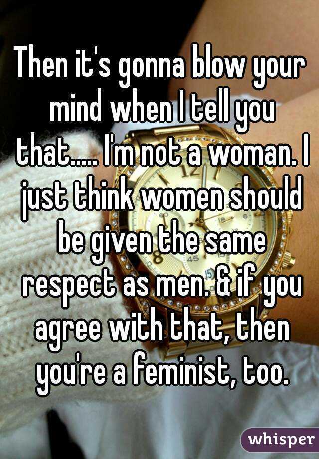 Then it's gonna blow your mind when I tell you that..... I'm not a woman. I just think women should be given the same respect as men. & if you agree with that, then you're a feminist, too.