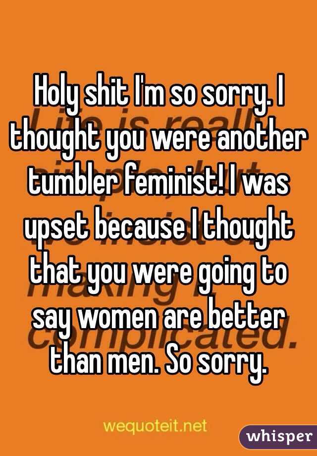Holy shit I'm so sorry. I thought you were another tumbler feminist! I was upset because I thought that you were going to say women are better than men. So sorry. 