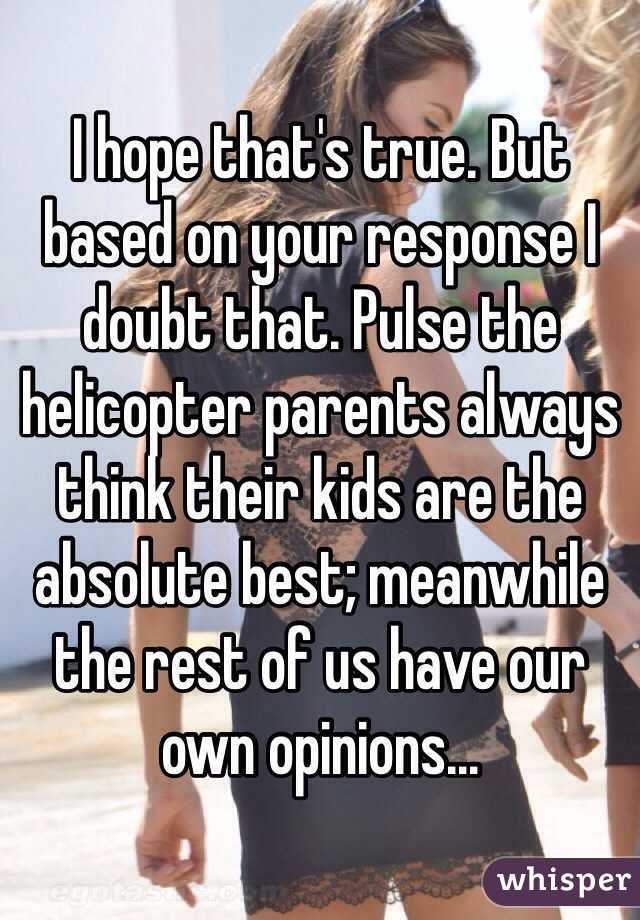 I hope that's true. But based on your response I doubt that. Pulse the helicopter parents always think their kids are the absolute best; meanwhile the rest of us have our own opinions...