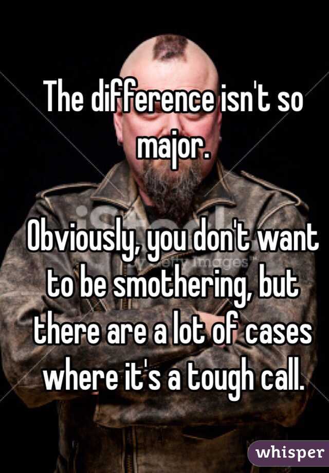 The difference isn't so major.

Obviously, you don't want to be smothering, but there are a lot of cases where it's a tough call.