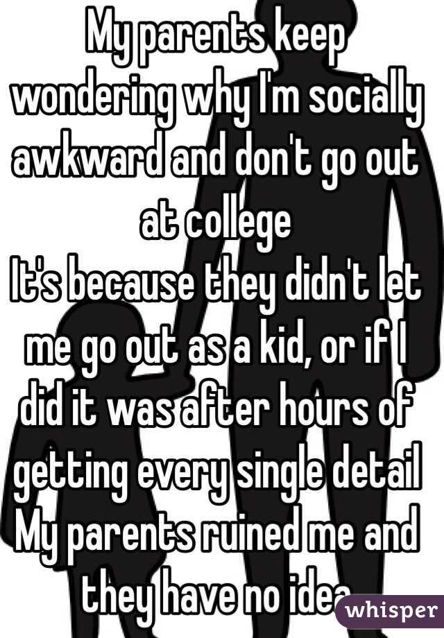 My parents keep wondering why I'm socially awkward and don't go out at college
It's because they didn't let me go out as a kid, or if I did it was after hours of getting every single detail 
My parents ruined me and they have no idea 