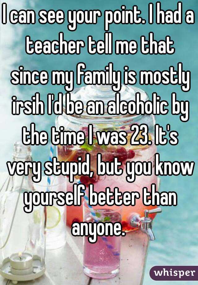 I can see your point. I had a teacher tell me that since my family is mostly irsih I'd be an alcoholic by the time I was 23. It's very stupid, but you know yourself better than anyone. 