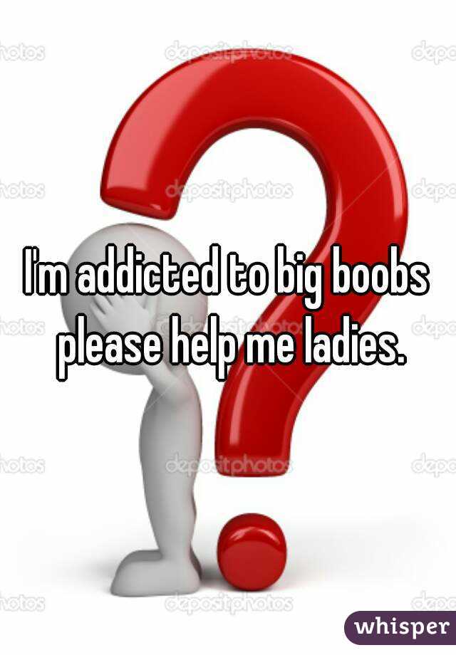 I'm addicted to big boobs please help me ladies.