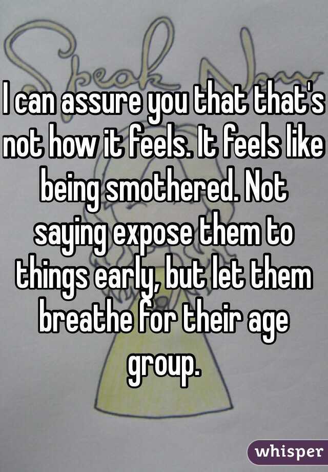 I can assure you that that's not how it feels. It feels like being smothered. Not saying expose them to things early, but let them breathe for their age group. 