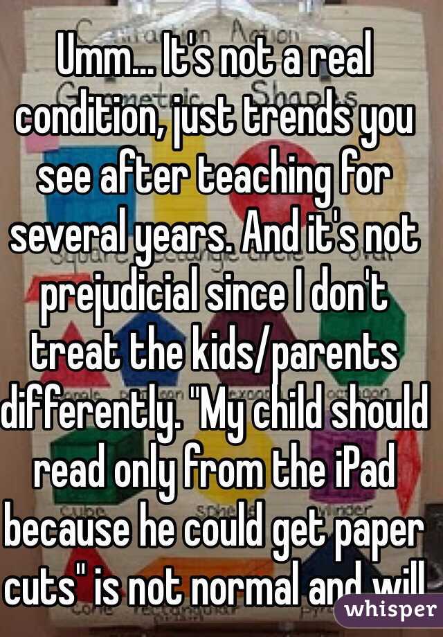 Umm... It's not a real condition, just trends you see after teaching for several years. And it's not prejudicial since I don't treat the kids/parents differently. "My child should read only from the iPad because he could get paper cuts" is not normal and will 