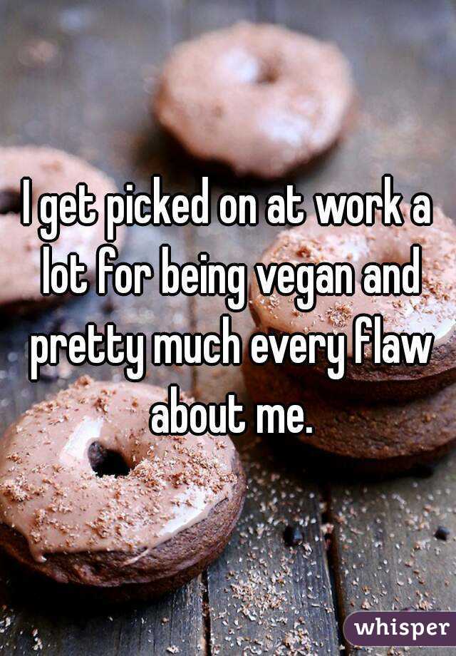 I get picked on at work a lot for being vegan and pretty much every flaw about me.