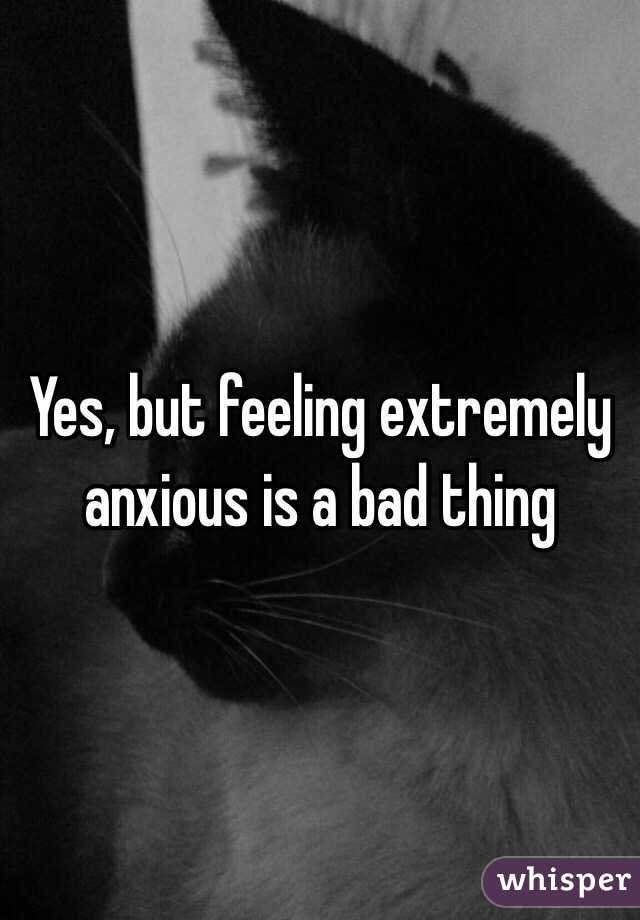 Yes, but feeling extremely anxious is a bad thing