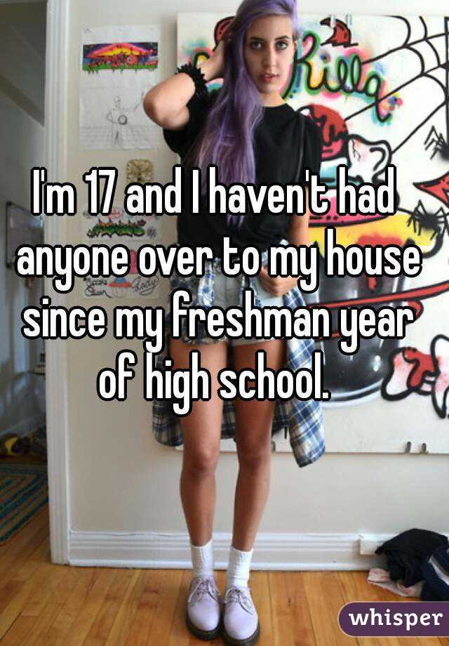 I'm 17 and I haven't had anyone over to my house since my freshman year of high school. 