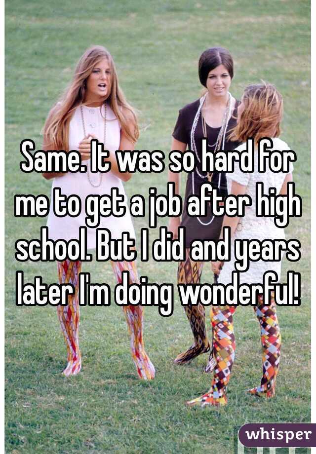 Same. It was so hard for me to get a job after high school. But I did and years later I'm doing wonderful!