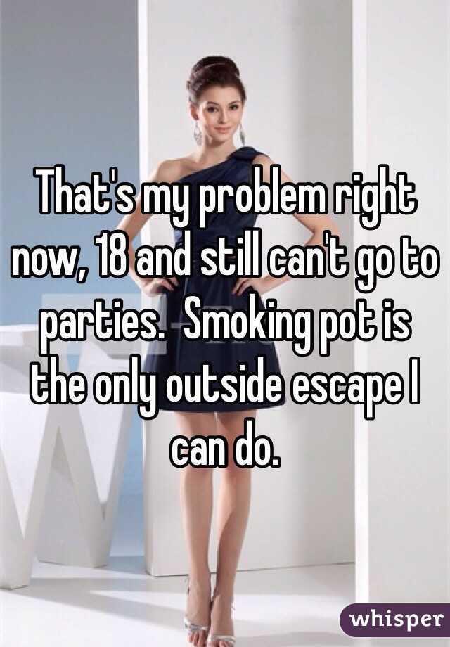 That's my problem right now, 18 and still can't go to parties.  Smoking pot is the only outside escape I can do.