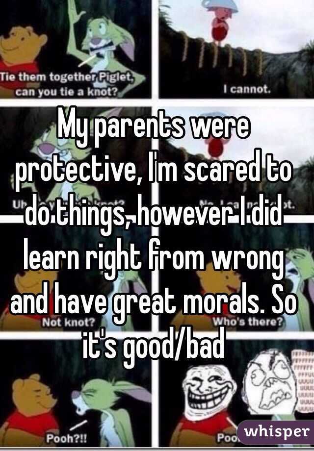 My parents were protective, I'm scared to do things, however I did learn right from wrong and have great morals. So it's good/bad