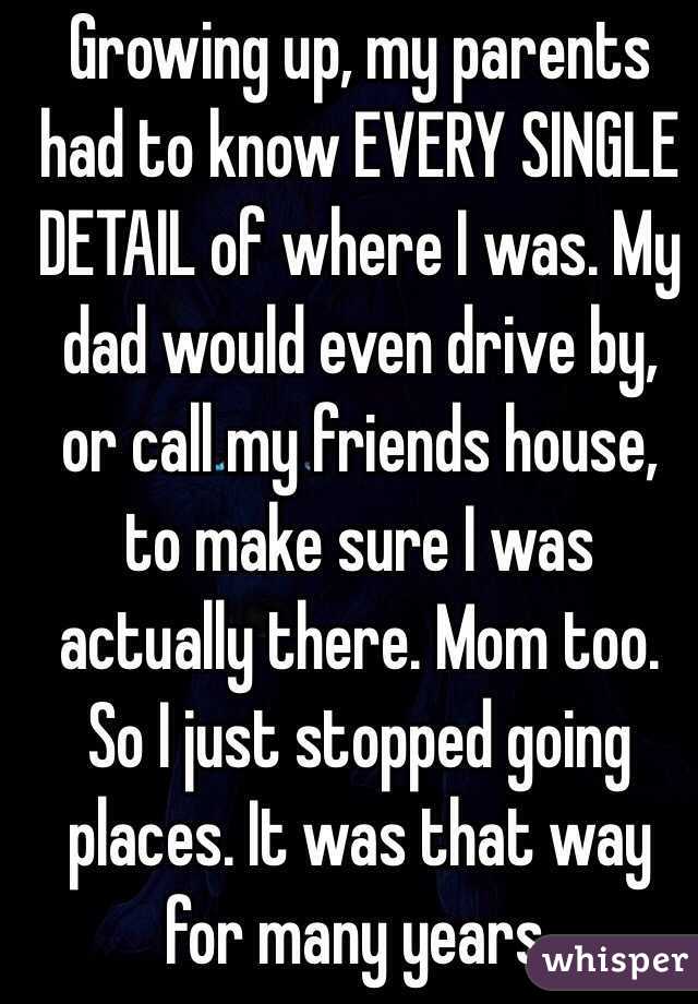 Growing up, my parents had to know EVERY SINGLE DETAIL of where I was. My dad would even drive by, or call my friends house, to make sure I was actually there. Mom too. So I just stopped going places. It was that way for many years. 