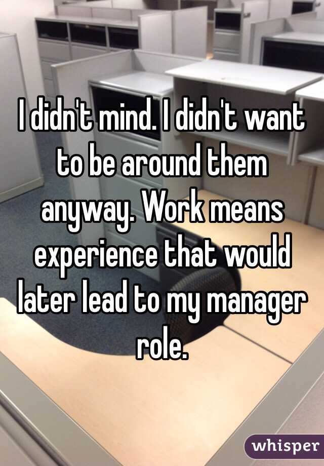 I didn't mind. I didn't want to be around them anyway. Work means experience that would later lead to my manager role. 