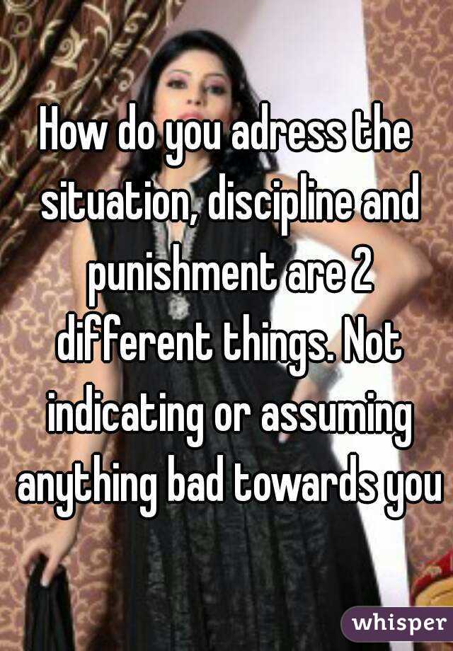 How do you adress the situation, discipline and punishment are 2 different things. Not indicating or assuming anything bad towards you