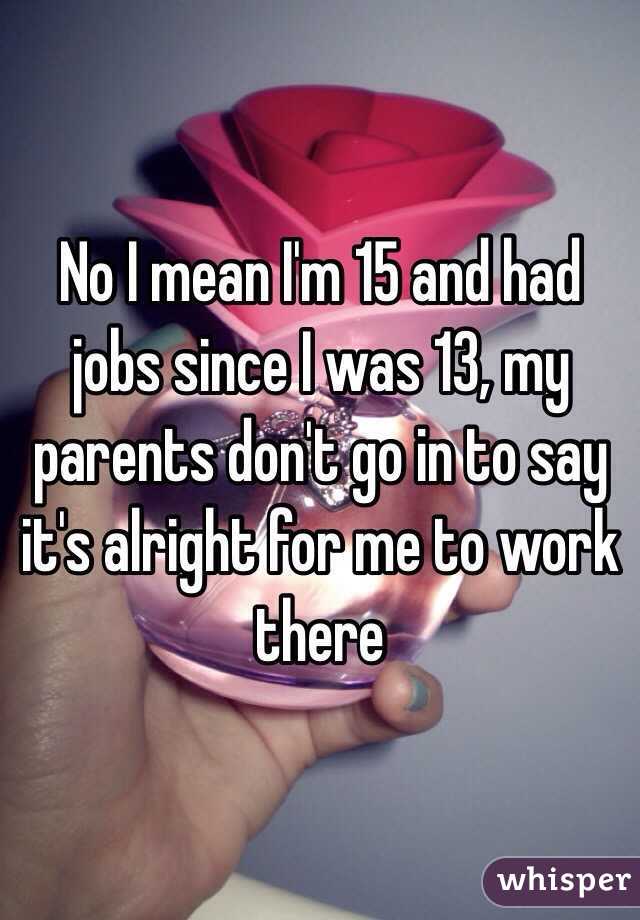 No I mean I'm 15 and had jobs since I was 13, my parents don't go in to say it's alright for me to work there