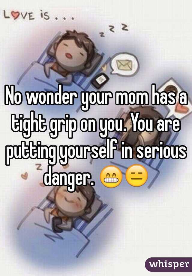 No wonder your mom has a tight grip on you. You are putting yourself in serious danger. 😁😑