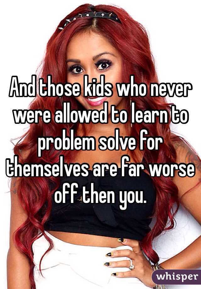 And those kids who never were allowed to learn to problem solve for themselves are far worse off then you. 