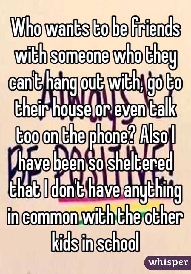 Who wants to be friends with someone who they can't hang out with, go to their house or even talk too on the phone? Also I have been so sheltered that I don't have anything in common with the other kids in school