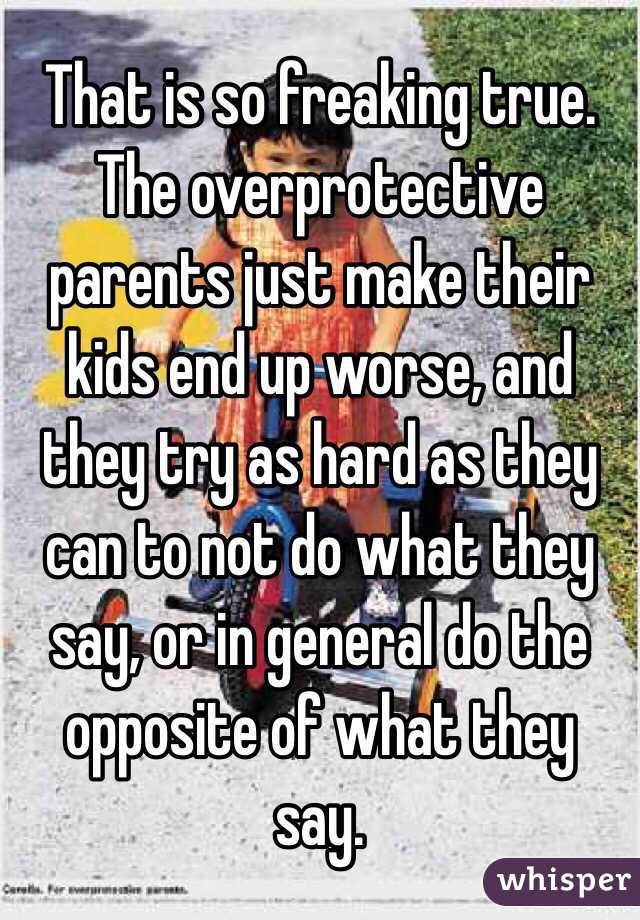 That is so freaking true. The overprotective parents just make their kids end up worse, and they try as hard as they can to not do what they say, or in general do the opposite of what they say.
