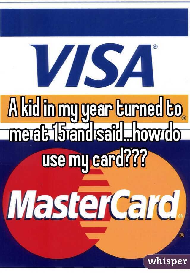 A kid in my year turned to me at 15 and said...how do use my card??? 