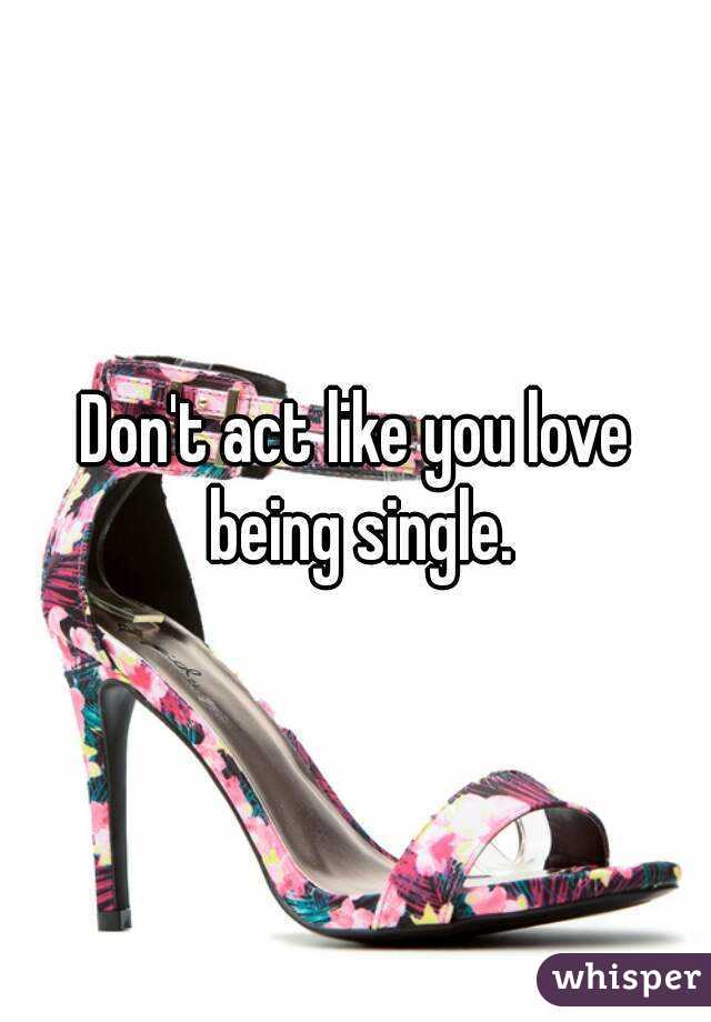 Don't act like you love being single.