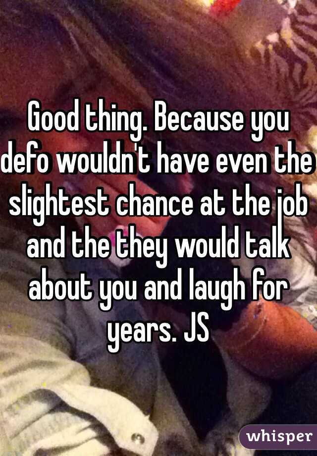 Good thing. Because you defo wouldn't have even the slightest chance at the job and the they would talk about you and laugh for years. JS 