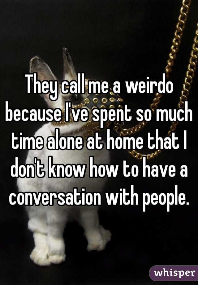 They call me a weirdo because I've spent so much time alone at home that I don't know how to have a conversation with people. 