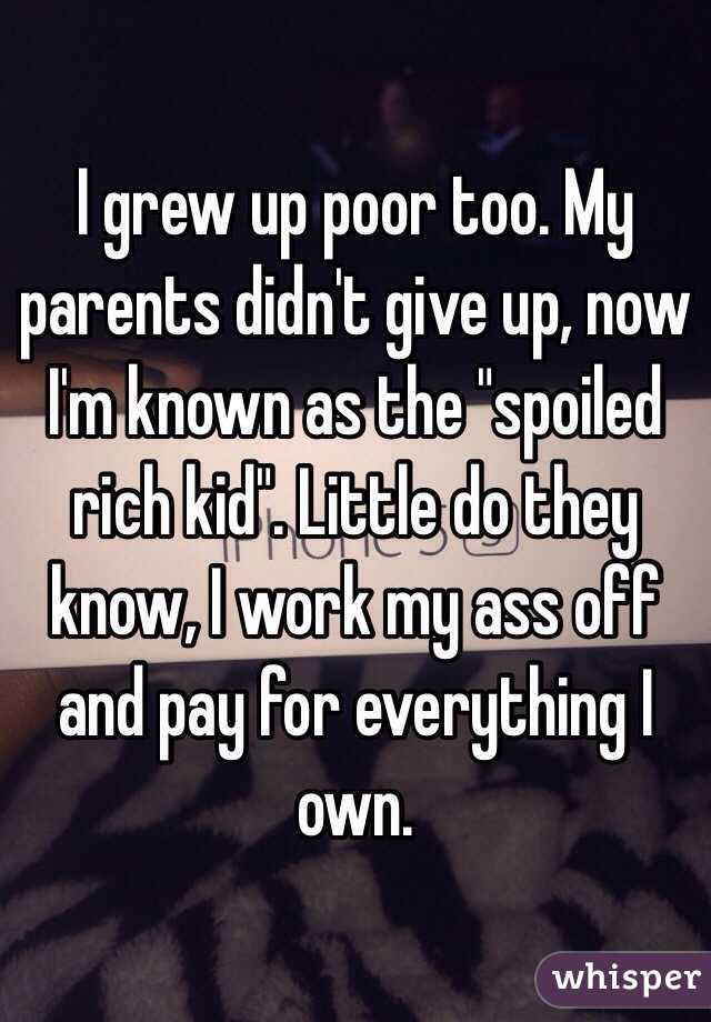 I grew up poor too. My parents didn't give up, now I'm known as the "spoiled rich kid". Little do they know, I work my ass off and pay for everything I own. 