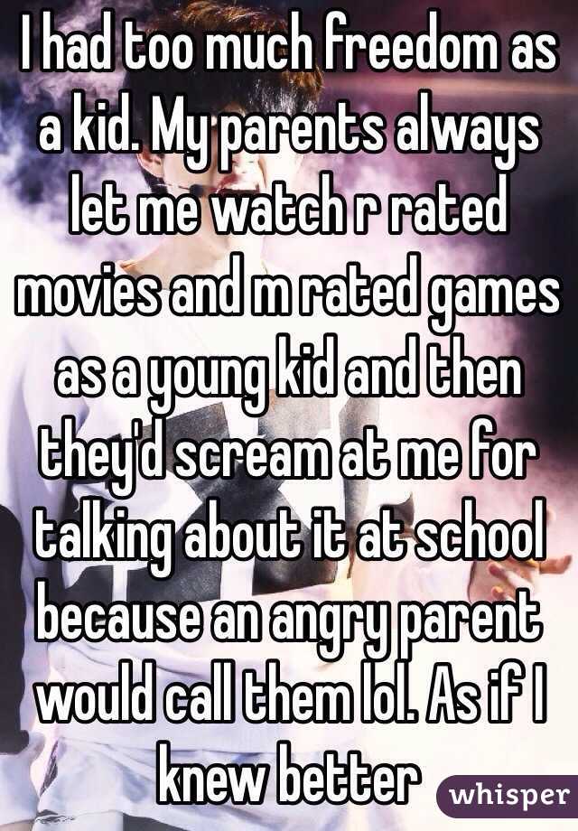 I had too much freedom as a kid. My parents always let me watch r rated movies and m rated games as a young kid and then they'd scream at me for talking about it at school because an angry parent would call them lol. As if I knew better