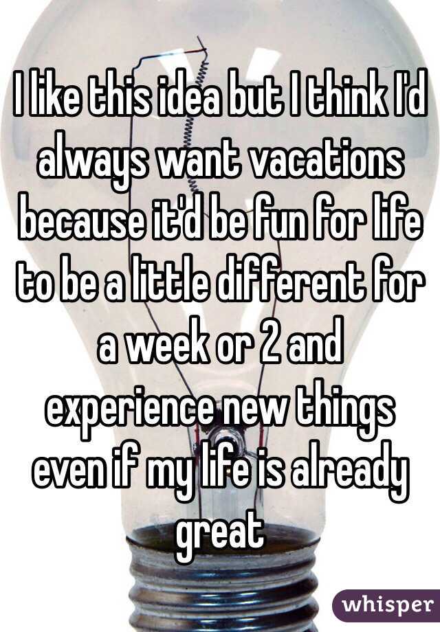 I like this idea but I think I'd always want vacations because it'd be fun for life to be a little different for a week or 2 and experience new things even if my life is already great