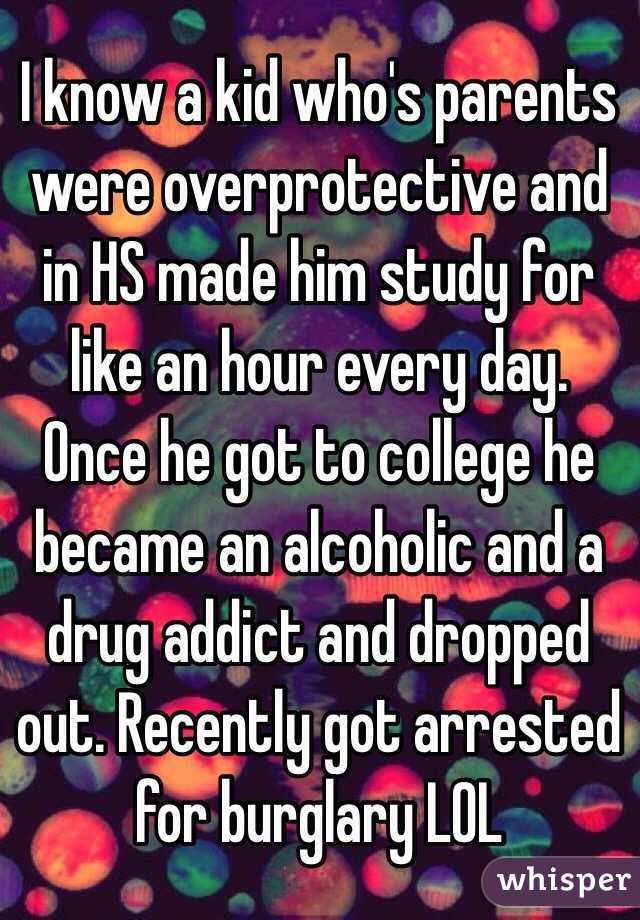 I know a kid who's parents were overprotective and in HS made him study for like an hour every day. Once he got to college he became an alcoholic and a drug addict and dropped out. Recently got arrested for burglary LOL