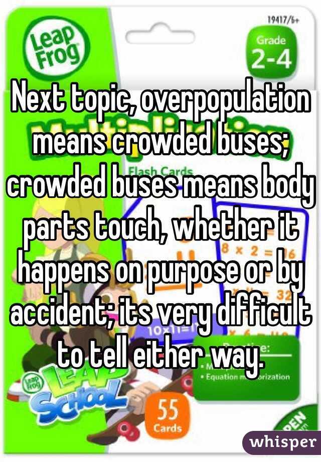 Next topic, overpopulation means crowded buses; crowded buses means body parts touch, whether it happens on purpose or by accident; its very difficult to tell either way.