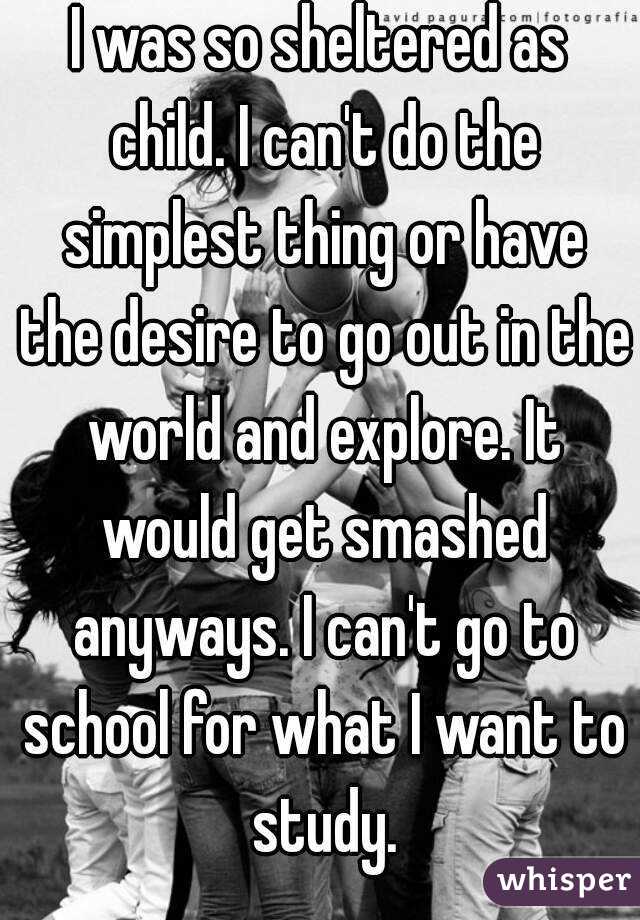 I was so sheltered as child. I can't do the simplest thing or have the desire to go out in the world and explore. It would get smashed anyways. I can't go to school for what I want to study.