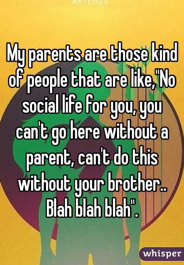 My parents are those kind of people that are like,"No social life for you, you can't go here without a parent, can't do this without your brother.. Blah blah blah".