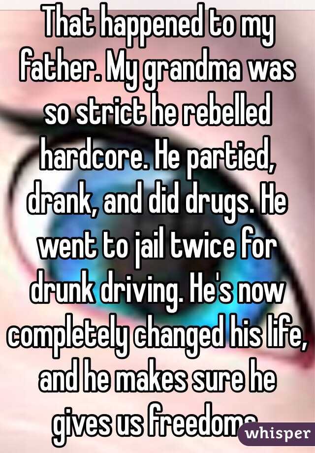 That happened to my father. My grandma was so strict he rebelled hardcore. He partied, drank, and did drugs. He went to jail twice for drunk driving. He's now completely changed his life, and he makes sure he gives us freedoms. 