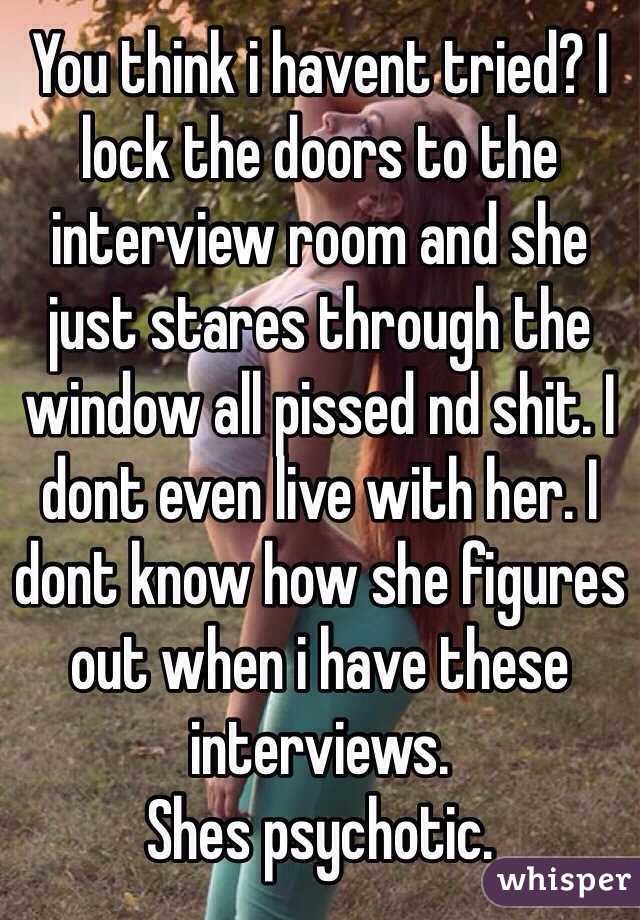 You think i havent tried? I lock the doors to the interview room and she just stares through the window all pissed nd shit. I dont even live with her. I dont know how she figures out when i have these interviews.
Shes psychotic.