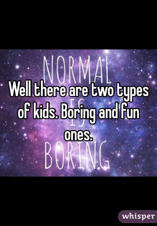 Well there are two types of kids. Boring and fun ones.
