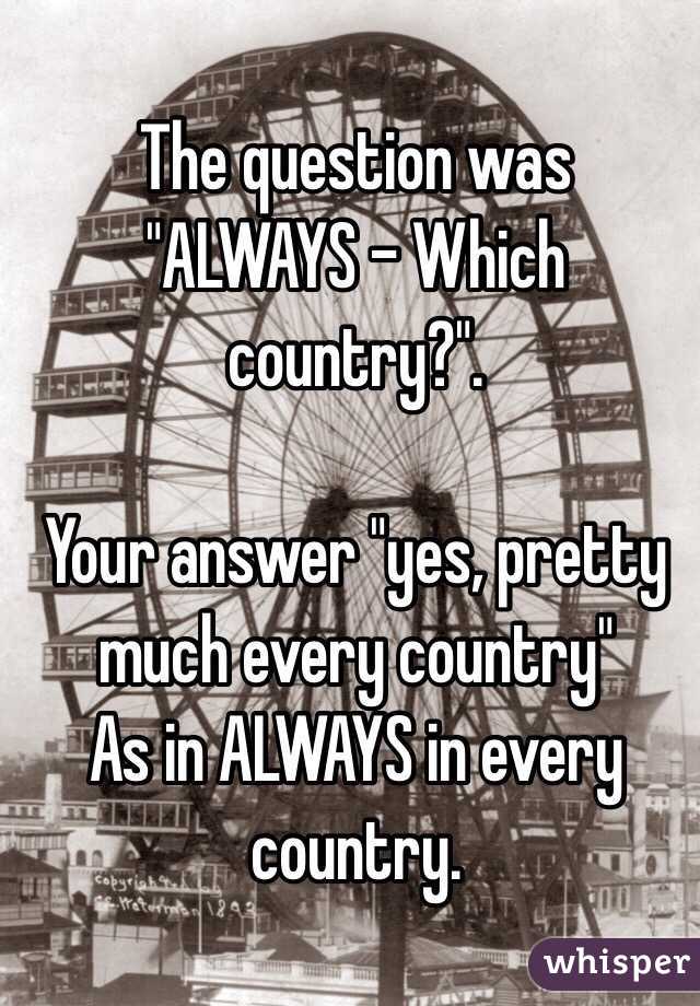  The question was "ALWAYS - Which country?".

Your answer "yes, pretty much every country"
As in ALWAYS in every country.