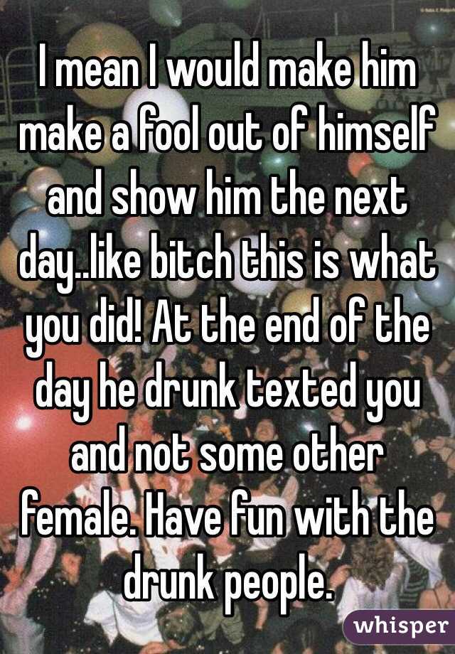 I mean I would make him make a fool out of himself  and show him the next day..like bitch this is what you did! At the end of the day he drunk texted you and not some other female. Have fun with the drunk people. 