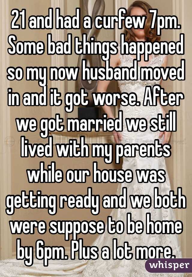 21 and had a curfew 7pm. Some bad things happened so my now husband moved in and it got worse. After we got married we still lived with my parents while our house was getting ready and we both were suppose to be home by 6pm. Plus a lot more.