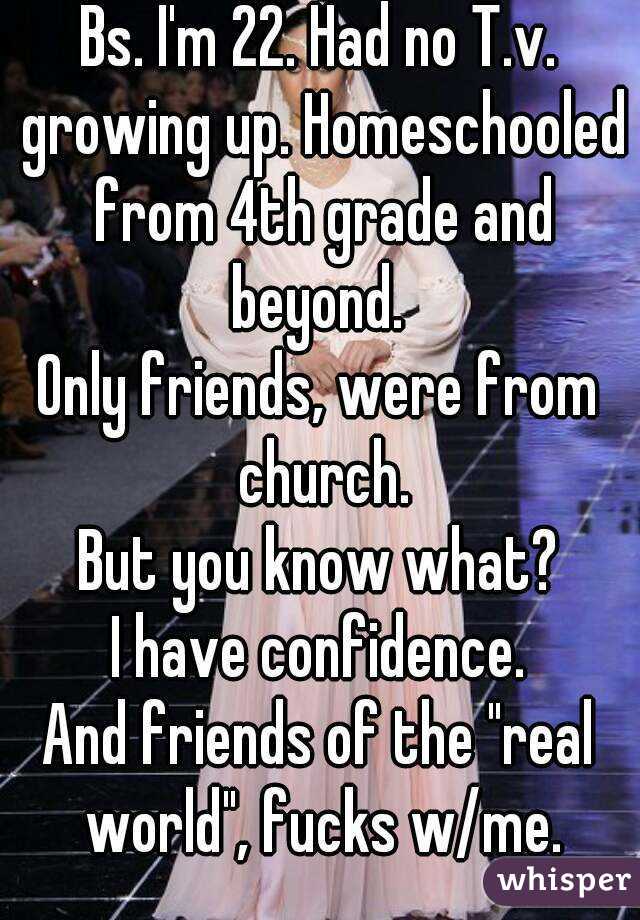 Bs. I'm 22. Had no T.v. growing up. Homeschooled from 4th grade and beyond. 
Only friends, were from church.
But you know what?
I have confidence.
And friends of the "real world", fucks w/me.