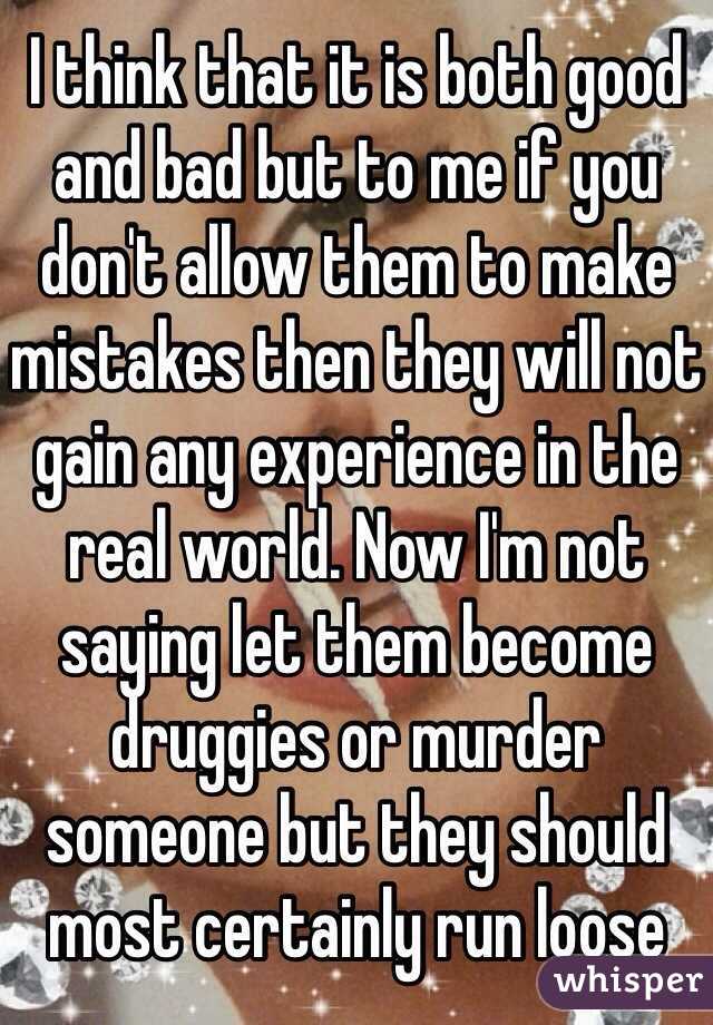 I think that it is both good and bad but to me if you don't allow them to make mistakes then they will not gain any experience in the real world. Now I'm not saying let them become druggies or murder someone but they should most certainly run loose