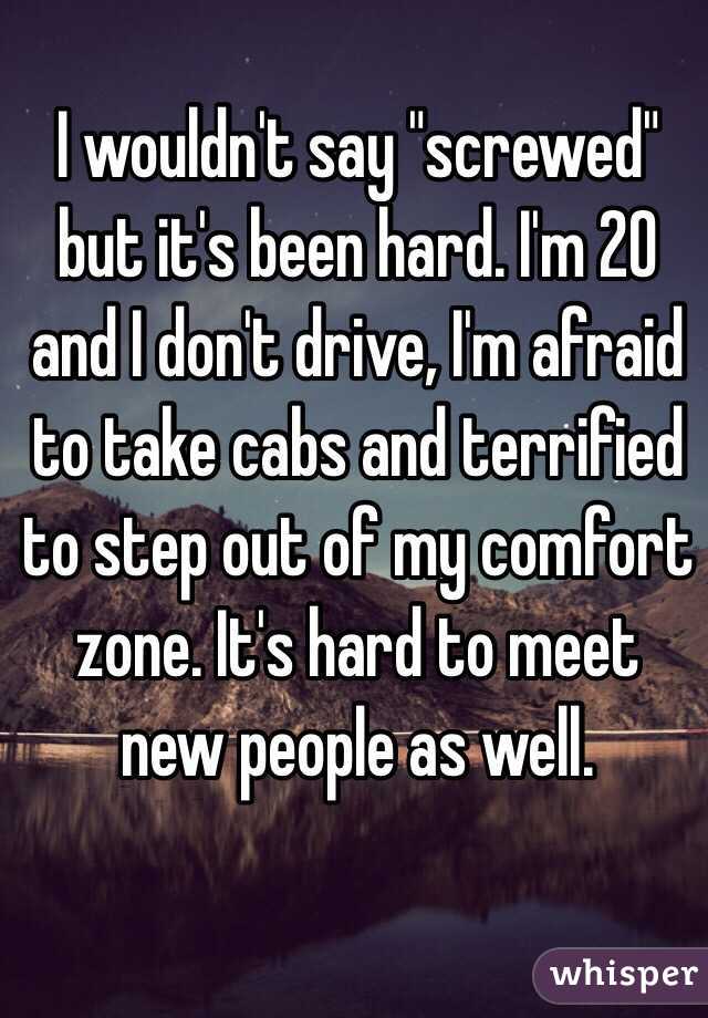 I wouldn't say "screwed" but it's been hard. I'm 20 and I don't drive, I'm afraid to take cabs and terrified to step out of my comfort zone. It's hard to meet new people as well.