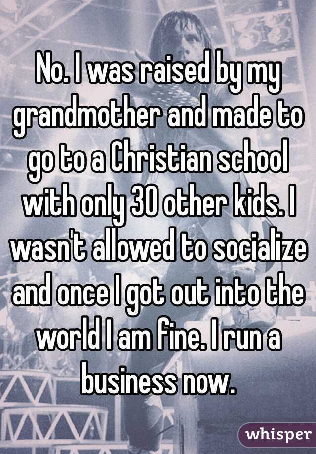 No. I was raised by my grandmother and made to go to a Christian school with only 30 other kids. I wasn't allowed to socialize and once I got out into the world I am fine. I run a business now.