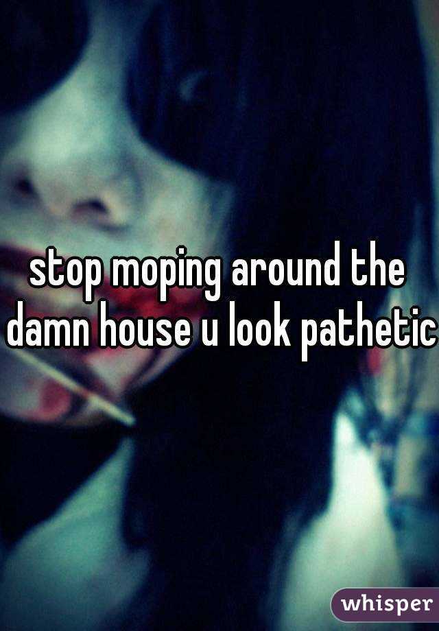 stop moping around the damn house u look pathetic 